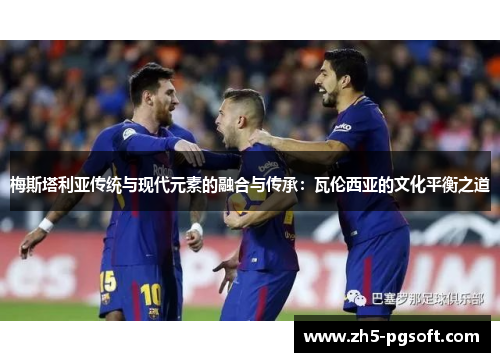 梅斯塔利亚传统与现代元素的融合与传承:瓦伦西亚的文化平衡之道 梅斯塔利亚传统与现代元素的融合与传承:瓦伦西亚的文化平衡之道