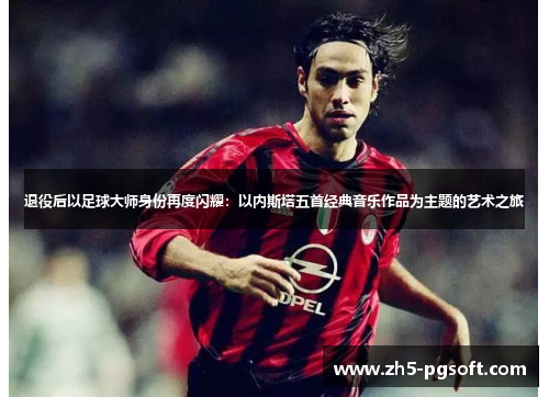 退役后以足球大师身份再度闪耀:以内斯塔五首经典音乐作品为主题的艺术之旅 退役后以足球大师身份再度闪耀:以内斯塔五首经典音乐作品为主题的艺术之旅