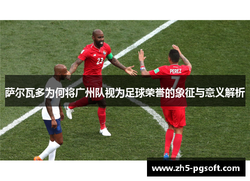 萨尔瓦多为何将广州队视为足球荣誉的象征与意义解析 萨尔瓦多为何将广州队视为足球荣誉的象征与意义解析