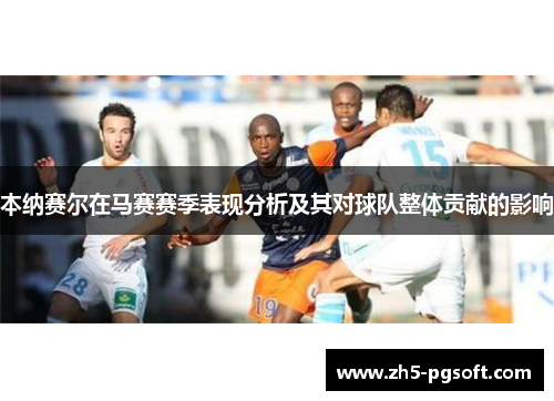 本纳赛尔在马赛赛季表现分析及其对球队整体贡献的影响 本纳赛尔在马赛赛季表现分析及其对球队整体贡献的影响