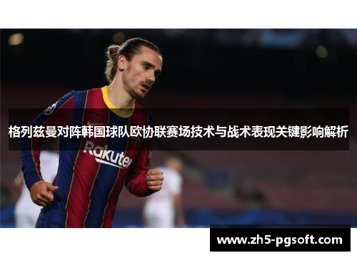 格列兹曼对阵韩国球队欧协联赛场技术与战术表现关键影响解析