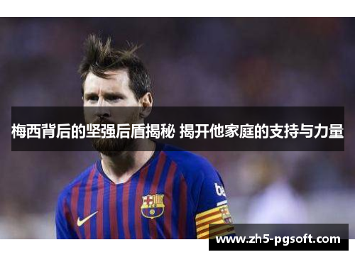 梅西背后的坚强后盾揭秘 揭开他家庭的支持与力量