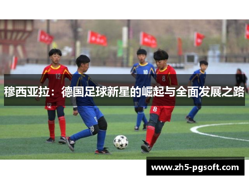 穆西亚拉:德国足球新星的崛起与全面发展之路 穆西亚拉:德国足球新星的崛起与全面发展之路